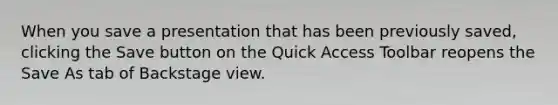 When you save a presentation that has been previously saved, clicking the Save button on the Quick Access Toolbar reopens the Save As tab of Backstage view.