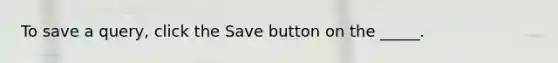 To save a query, click the Save button on the _____.