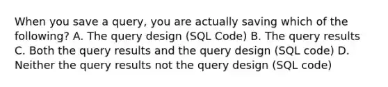 When you save a query, you are actually saving which of the following? A. The query design (SQL Code) B. The query results C. Both the query results and the query design (SQL code) D. Neither the query results not the query design (SQL code)