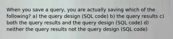 When you save a query, you are actually saving which of the following? a) the query design (SQL code) b) the query results c) both the query results and the query design (SQL code) d) neither the query results not the query design (SQL code)