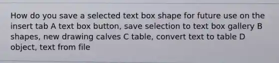 How do you save a selected text box shape for future use on the insert tab A text box button, save selection to text box gallery B shapes, new drawing calves C table, convert text to table D object, text from file