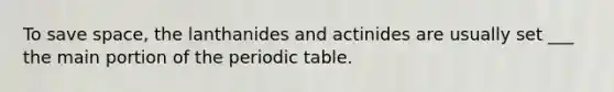 To save space, the lanthanides and actinides are usually set ___ the main portion of the periodic table.