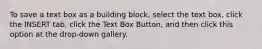 To save a text box as a building block, select the text box, click the INSERT tab, click the Text Box Button, and then click this option at the drop-down gallery.