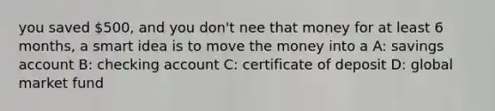 you saved 500, and you don't nee that money for at least 6 months, a smart idea is to move the money into a A: savings account B: checking account C: certificate of deposit D: global market fund