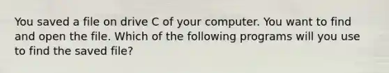 You saved a file on drive C of your computer. You want to find and open the file. Which of the following programs will you use to find the saved file?