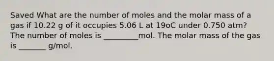 Saved What are the number of moles and the molar mass of a gas if 10.22 g of it occupies 5.06 L at 19oC under 0.750 atm? The number of moles is _________mol. The molar mass of the gas is _______ g/mol.