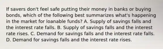 If savers don't feel safe putting their money in banks or buying bonds, which of the following best summarizes what's happening in the market for loanable funds? A. Supply of savings falls and the interest rate falls. B. Supply of savings falls and the interest rate rises. C. Demand for savings falls and the interest rate falls. D. Demand for savings falls and the interest rate rises.