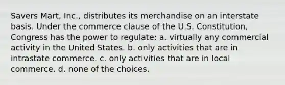 Savers Mart, Inc., distributes its merchandise on an interstate basis. Under the commerce clause of the U.S. Constitution, Congress has the power to regulate: a. virtually any commercial activity in the United States. b. only activities that are in intrastate commerce. c. only activities that are in local commerce. d. none of the choices.