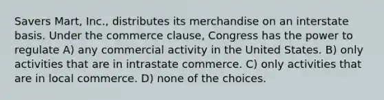 Savers Mart, Inc., distributes its merchandise on an interstate basis. Under the commerce clause, Congress has the power to regulate A) any commercial activity in the United States. B) only activities that are in intrastate commerce. C) only activities that are in local commerce. D) none of the choices.