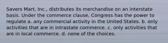 Savers Mart, Inc., distributes its merchandise on an interstate basis. Under the commerce clause, Congress has the power to regulate a. any commercial activity in the United States. b. only activities that are in intrastate commerce. c. only activities that are in local commerce. d. none of the choices.