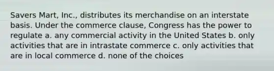 Savers Mart, Inc., distributes its merchandise on an interstate basis. Under the commerce clause, Congress has the power to regulate a. any commercial activity in the United States b. only activities that are in intrastate commerce c. only activities that are in local commerce d. none of the choices