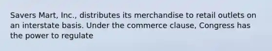 Savers Mart, Inc., distributes its merchandise to retail outlets on an interstate basis. Under the commerce clause, Congress has the power to regulate