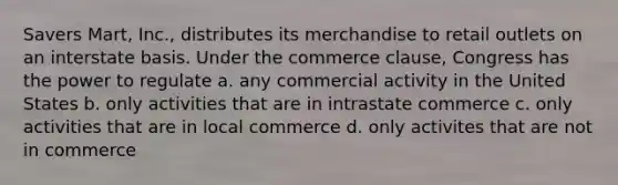 Savers Mart, Inc., distributes its merchandise to retail outlets on an interstate basis. Under the commerce clause, Congress has the power to regulate a. any commercial activity in the United States b. only activities that are in intrastate commerce c. only activities that are in local commerce d. only activites that are not in commerce