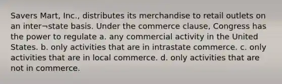 Savers Mart, Inc., distributes its merchandise to retail outlets on an inter¬state basis. Under the commerce clause, Congress has the power to regulate a. any commercial activity in the United States. b. only activities that are in intrastate commerce. c. only activities that are in local commerce. d. only activities that are not in commerce.