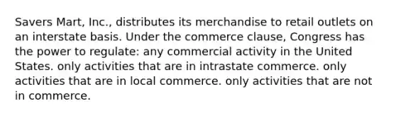 Savers Mart, Inc., distributes its merchandise to retail outlets on an interstate basis. Under the commerce clause, Congress has the power to regulate: any commercial activity in the United States. only activities that are in intrastate commerce. only activities that are in local commerce. only activities that are not in commerce.