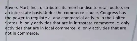 Savers Mart, Inc., distributes its merchandise to retail outlets on an inter-state basis.Under the commerce clause, Congress has the power to regulate a. ​any commercial activity in the United States. b. ​only activities that are in intrastate commerce. c. ​only activities that are in local commerce. d. ​only activities that are not in commerce.