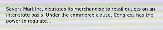 Savers Mart Inc, distriutes its merchandise to retail outlets on an inter-state basis. Under the commerce clause, Congress has the power to regulate...