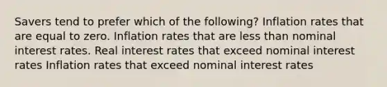 Savers tend to prefer which of the following? Inflation rates that are equal to zero. Inflation rates that are <a href='https://www.questionai.com/knowledge/k7BtlYpAMX-less-than' class='anchor-knowledge'>less than</a> nominal interest rates. Real interest rates that exceed nominal interest rates Inflation rates that exceed nominal interest rates