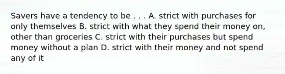 Savers have a tendency to be . . . A. strict with purchases for only themselves B. strict with what they spend their money on, other than groceries C. strict with their purchases but spend money without a plan D. strict with their money and not spend any of it