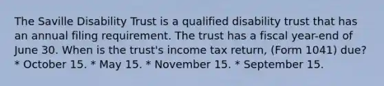 The Saville Disability Trust is a qualified disability trust that has an annual filing requirement. The trust has a fiscal year-end of June 30. When is the trust's income tax return, (Form 1041) due? * October 15. * May 15. * November 15. * September 15.