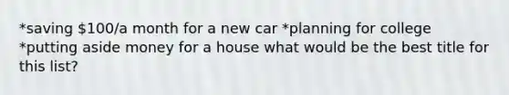 *saving 100/a month for a new car *planning for college *putting aside money for a house what would be the best title for this list?