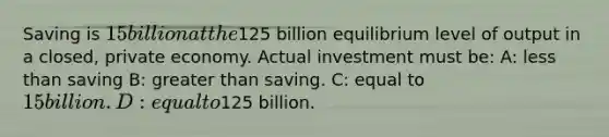 Saving is 15 billion at the125 billion equilibrium level of output in a closed, private economy. Actual investment must be: A: less than saving B: greater than saving. C: equal to 15 billion. D: equal to125 billion.