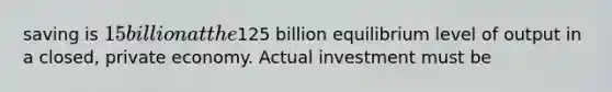 saving is 15 billion at the125 billion equilibrium level of output in a closed, private economy. Actual investment must be