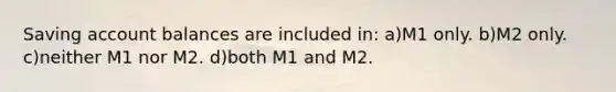 Saving account balances are included in: a)M1 only. b)M2 only. c)neither M1 nor M2. d)both M1 and M2.