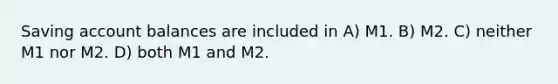 Saving account balances are included in A) M1. B) M2. C) neither M1 nor M2. D) both M1 and M2.