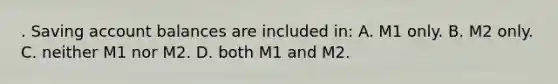 . Saving account balances are included in: A. M1 only. B. M2 only. C. neither M1 nor M2. D. both M1 and M2.