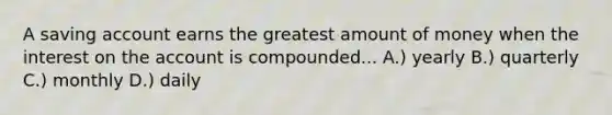 A saving account earns the greatest amount of money when the interest on the account is compounded... A.) yearly B.) quarterly C.) monthly D.) daily