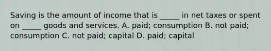 Saving is the amount of income that is​ _____ in net taxes or spent on​ _____ goods and services. A. ​paid; consumption B. not​ paid; consumption C. not​ paid; capital D. ​paid; capital