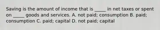 Saving is the amount of income that is​ _____ in net taxes or spent on​ _____ goods and services. A. not​ paid; consumption B. ​paid; consumption C. ​paid; capital D. not​ paid; capital