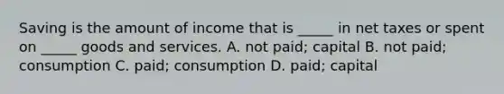 Saving is the amount of income that is _____ in net taxes or spent on _____ goods and services. A. not paid; capital B. not paid; consumption C. paid; consumption D. paid; capital