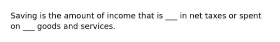 Saving is the amount of income that is ___ in net taxes or spent on ___ goods and services.