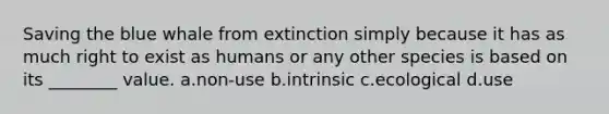 Saving the blue whale from extinction simply because it has as much right to exist as humans or any other species is based on its ________ value. a.non-use b.intrinsic c.ecological d.use