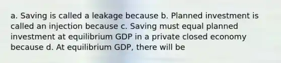 a. Saving is called a leakage because b. Planned investment is called an injection because c. Saving must equal planned investment at equilibrium GDP in a private closed economy because d. At equilibrium GDP, there will be