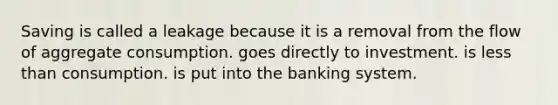 Saving is called a leakage because it is a removal from the flow of aggregate consumption. goes directly to investment. is less than consumption. is put into the banking system.