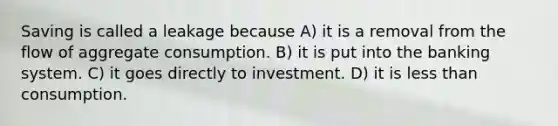 Saving is called a leakage because A) it is a removal from the flow of aggregate consumption. B) it is put into the banking system. C) it goes directly to investment. D) it is <a href='https://www.questionai.com/knowledge/k7BtlYpAMX-less-than' class='anchor-knowledge'>less than</a> consumption.