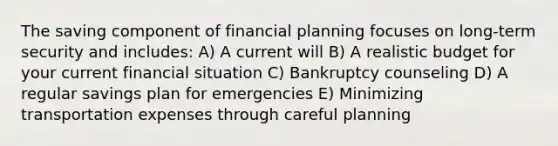 The saving component of financial planning focuses on long-term security and includes: A) A current will B) A realistic budget for your current financial situation C) Bankruptcy counseling D) A regular savings plan for emergencies E) Minimizing transportation expenses through careful planning