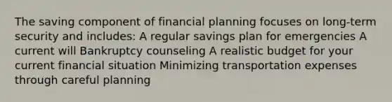 The saving component of financial planning focuses on long-term security and includes: A regular savings plan for emergencies A current will Bankruptcy counseling A realistic budget for your current financial situation Minimizing transportation expenses through careful planning