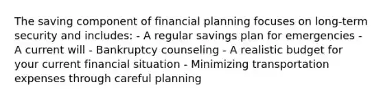 The saving component of financial planning focuses on long-term security and includes: - A regular savings plan for emergencies - A current will - Bankruptcy counseling - A realistic budget for your current financial situation - Minimizing transportation expenses through careful planning