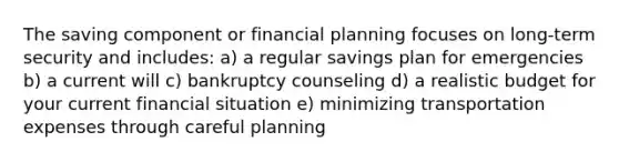 The saving component or financial planning focuses on long-term security and includes: a) a regular savings plan for emergencies b) a current will c) bankruptcy counseling d) a realistic budget for your current financial situation e) minimizing transportation expenses through careful planning