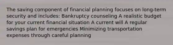 The saving component of financial planning focuses on long-term security and includes: Bankruptcy counseling A realistic budget for your current financial situation A current will A regular savings plan for emergencies Minimizing transportation expenses through careful planning