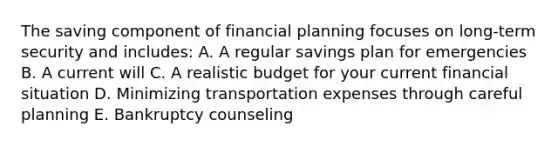 The saving component of financial planning focuses on long-term security and includes: A. A regular savings plan for emergencies B. A current will C. A realistic budget for your current financial situation D. Minimizing transportation expenses through careful planning E. Bankruptcy counseling