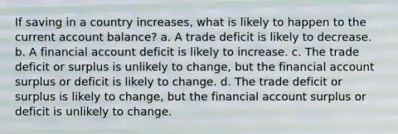 If saving in a country increases, what is likely to happen to the current account balance? a. A trade deficit is likely to decrease. b. A financial account deficit is likely to increase. c. The trade deficit or surplus is unlikely to change, but the financial account surplus or deficit is likely to change. d. The trade deficit or surplus is likely to change, but the financial account surplus or deficit is unlikely to change.