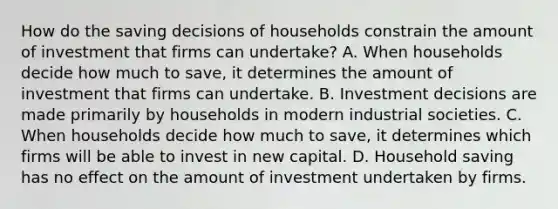 How do the saving decisions of households constrain the amount of investment that firms can​ undertake? A. When households decide how much to​ save, it determines the amount of investment that firms can undertake. B. Investment decisions are made primarily by households in modern industrial societies. C. When households decide how much to​ save, it determines which firms will be able to invest in new capital. D. Household saving has no effect on the amount of investment undertaken by firms.