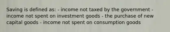 Saving is defined as: - income not taxed by the government - income not spent on investment goods - the purchase of new capital goods - income not spent on consumption goods