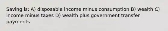 Saving is: A) disposable income minus consumption B) wealth C) income minus taxes D) wealth plus government transfer payments