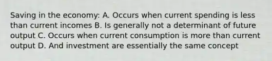 Saving in the economy: A. Occurs when current spending is <a href='https://www.questionai.com/knowledge/k7BtlYpAMX-less-than' class='anchor-knowledge'>less than</a> current incomes B. Is generally not a determinant of future output C. Occurs when current consumption is <a href='https://www.questionai.com/knowledge/keWHlEPx42-more-than' class='anchor-knowledge'>more than</a> current output D. And investment are essentially the same concept